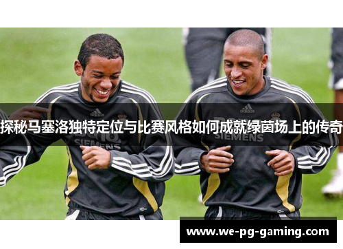 探秘马塞洛独特定位与比赛风格如何成就绿茵场上的传奇 探秘马塞洛独特定位与比赛风格如何成就绿茵场上的传奇