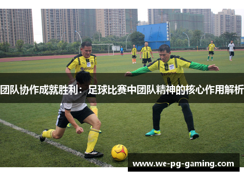 团队协作成就胜利:足球比赛中团队精神的核心作用解析 团队协作成就胜利:足球比赛中团队精神的核心作用解析