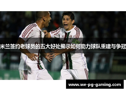 米兰签约老球员的五大好处揭示如何助力球队重建与争冠 米兰签约老球员的五大好处揭示如何助力球队重建与争冠