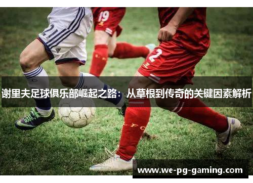 谢里夫足球俱乐部崛起之路:从草根到传奇的关键因素解析 谢里夫足球俱乐部崛起之路:从草根到传奇的关键因素解析