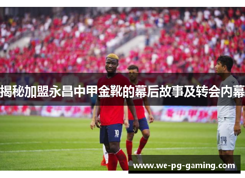 揭秘加盟永昌中甲金靴的幕后故事及转会内幕 揭秘加盟永昌中甲金靴的幕后故事及转会内幕