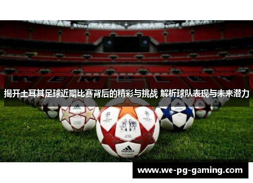 揭开土耳其足球近期比赛背后的精彩与挑战 解析球队表现与未来潜力 揭开土耳其足球近期比赛背后的精彩与挑战 解析球队表现与未来潜力