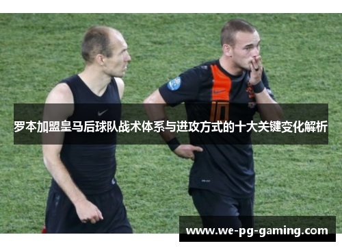 罗本加盟皇马后球队战术体系与进攻方式的十大关键变化解析