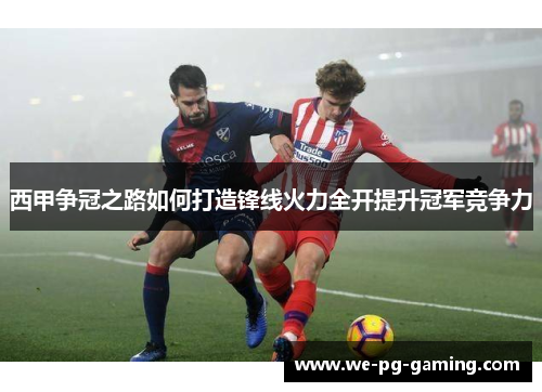 西甲争冠之路如何打造锋线火力全开提升冠军竞争力