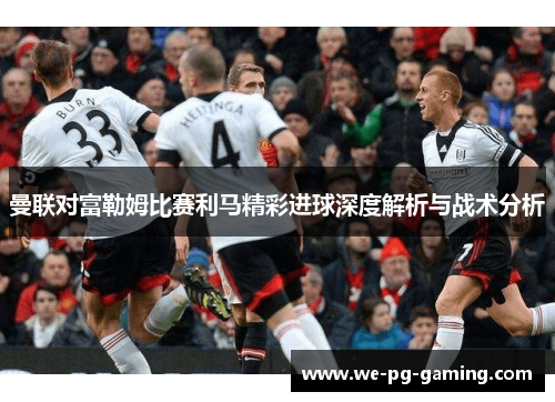 曼联对富勒姆比赛利马精彩进球深度解析与战术分析
