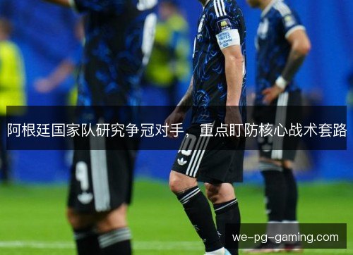 阿根廷国家队研究争冠对手,重点盯防核心战术套路 阿根廷国家队研究争冠对手,重点盯防核心战术套路